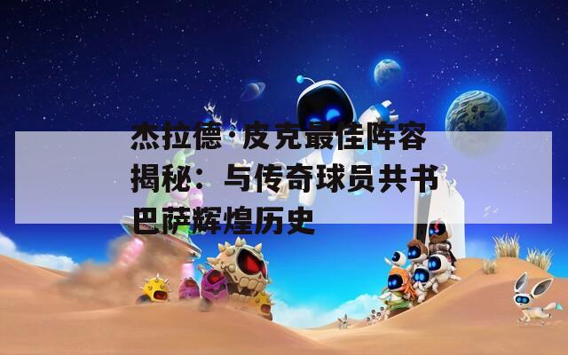杰拉德·皮克最佳阵容揭秘：与传奇球员共书巴萨辉煌历史