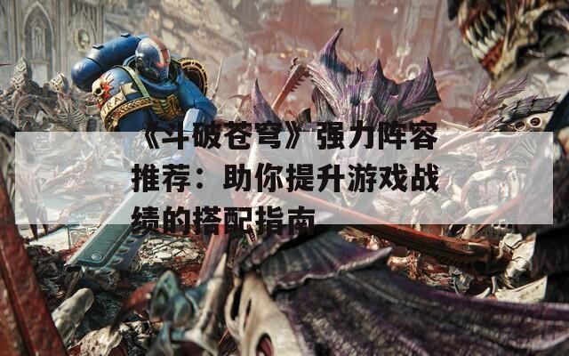 《斗破苍穹》强力阵容推荐：助你提升游戏战绩的搭配指南