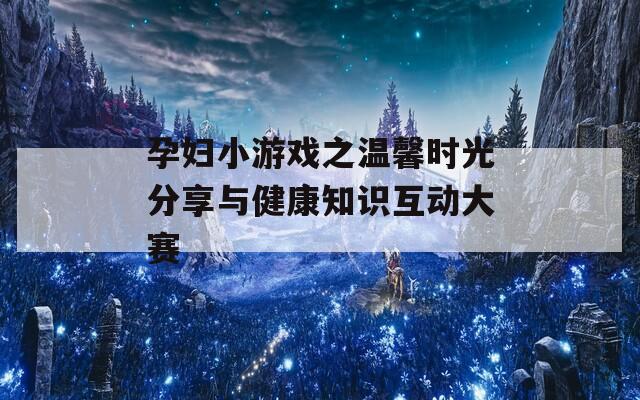 孕妇小游戏之温馨时光分享与健康知识互动大赛
