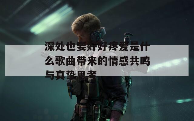 深处也要好好疼爱是什么歌曲带来的情感共鸣与真挚思考