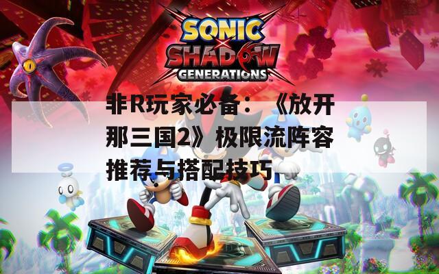 非R玩家必备：《放开那三国2》极限流阵容推荐与搭配技巧