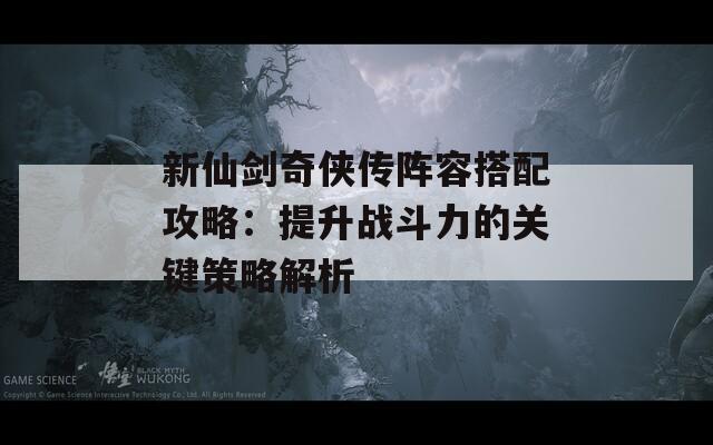 新仙剑奇侠传阵容搭配攻略：提升战斗力的关键策略解析