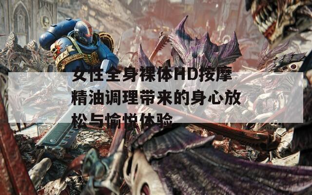 女性全身裸体HD按摩精油调理带来的身心放松与愉悦体验