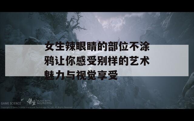 女生辣眼睛的部位不涂鸦让你感受别样的艺术魅力与视觉享受