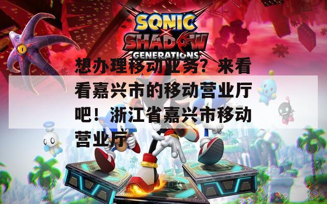 想办理移动业务？来看看嘉兴市的移动营业厅吧！浙江省嘉兴市移动营业厅
