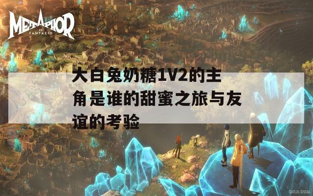 大白兔奶糖1V2的主角是谁的甜蜜之旅与友谊的考验