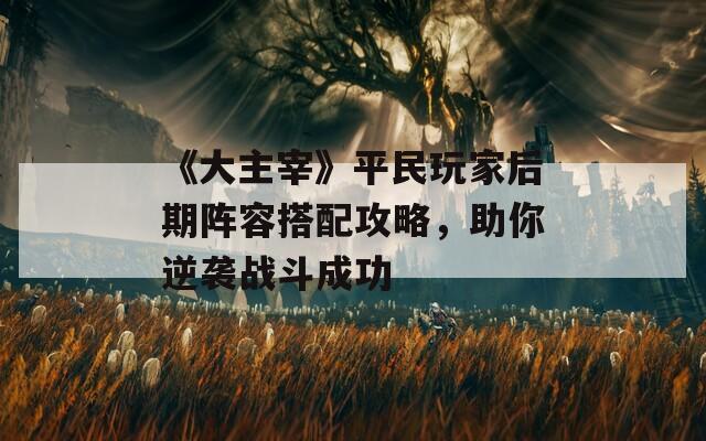 《大主宰》平民玩家后期阵容搭配攻略，助你逆袭战斗成功