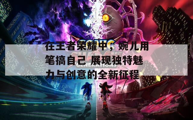 在王者荣耀中，婉儿用笔搞自己 展现独特魅力与创意的全新征程