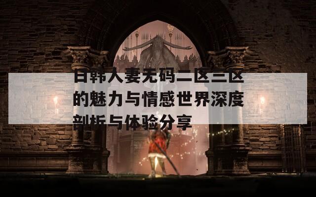 日韩人妻无码二区三区的魅力与情感世界深度剖析与体验分享