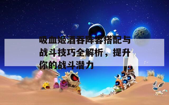吸血姬酒吞阵容搭配与战斗技巧全解析，提升你的战斗潜力