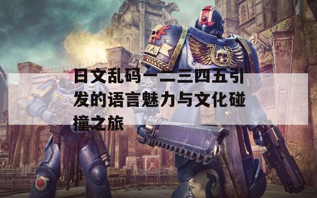 日文乱码一二三四五引发的语言魅力与文化碰撞之旅