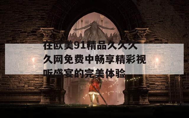在欧美91精品久久久久网免费中畅享精彩视听盛宴的完美体验