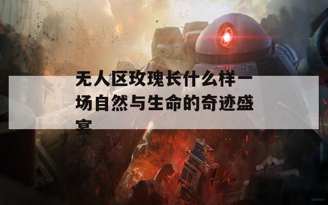 无人区玫瑰长什么样一场自然与生命的奇迹盛宴