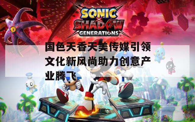 国色天香天美传媒引领文化新风尚助力创意产业腾飞