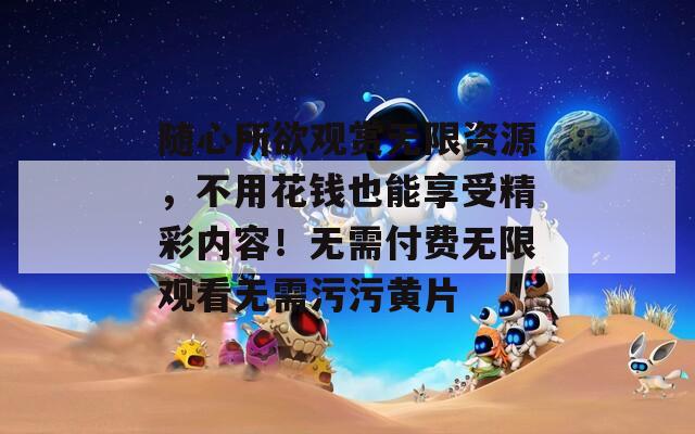 随心所欲观赏无限资源，不用花钱也能享受精彩内容！无需付费无限观看无需污污黄片