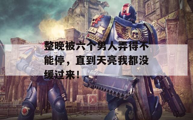 整晚被六个男人弄得不能停，直到天亮我都没缓过来！