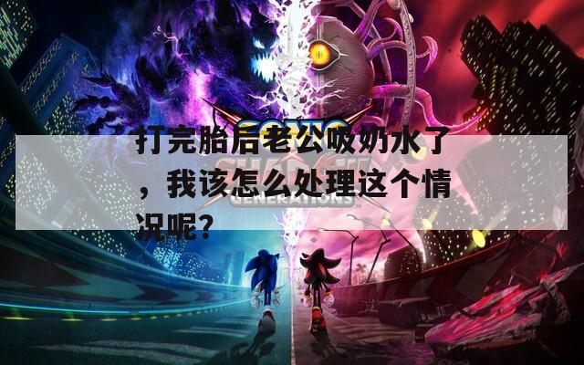 打完胎后老公吸奶水了，我该怎么处理这个情况呢？