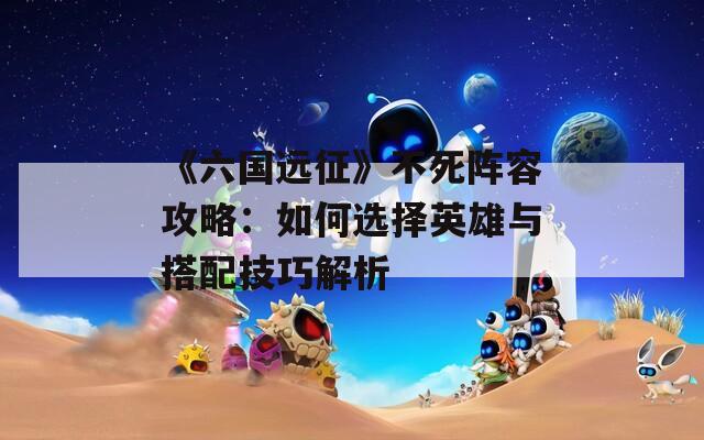 《六国远征》不死阵容攻略：如何选择英雄与搭配技巧解析