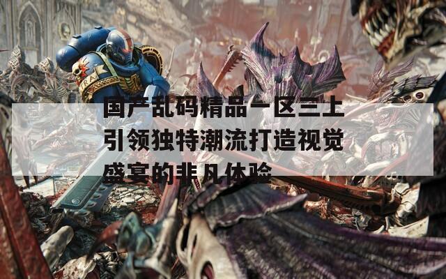 国产乱码精品一区三上引领独特潮流打造视觉盛宴的非凡体验