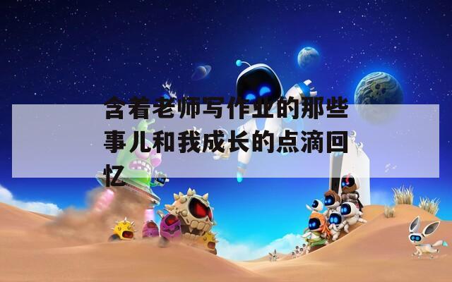 含着老师写作业的那些事儿和我成长的点滴回忆