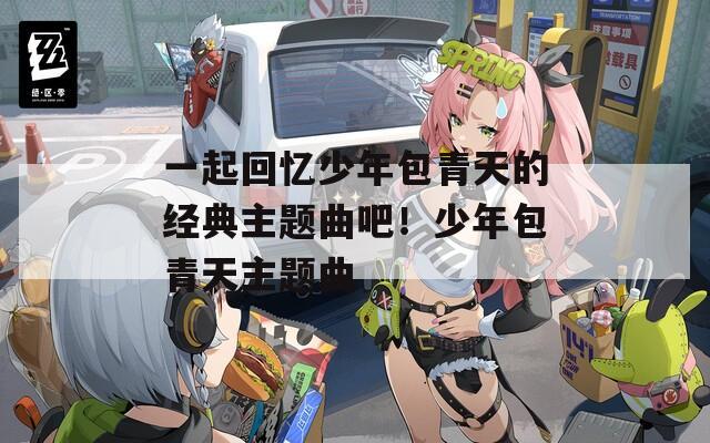 一起回忆少年包青天的经典主题曲吧！少年包青天主题曲