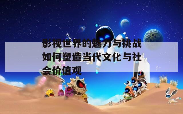 影视世界的魅力与挑战如何塑造当代文化与社会价值观