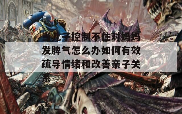 当儿子控制不住对妈妈发脾气怎么办如何有效疏导情绪和改善亲子关系