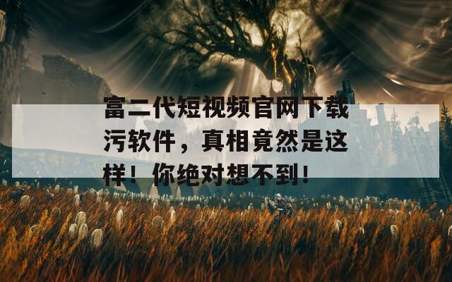 富二代短视频官网下载污软件，真相竟然是这样！你绝对想不到！