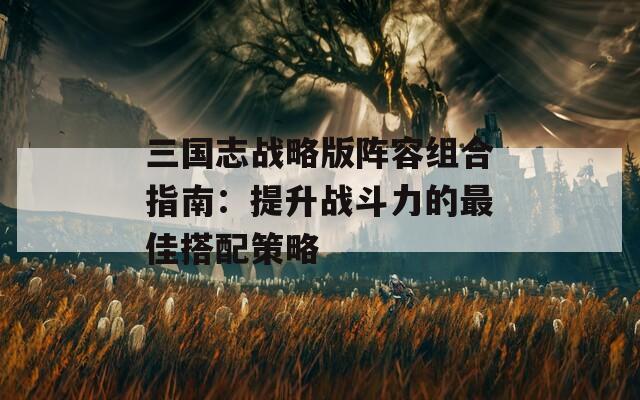 三国志战略版阵容组合指南：提升战斗力的最佳搭配策略