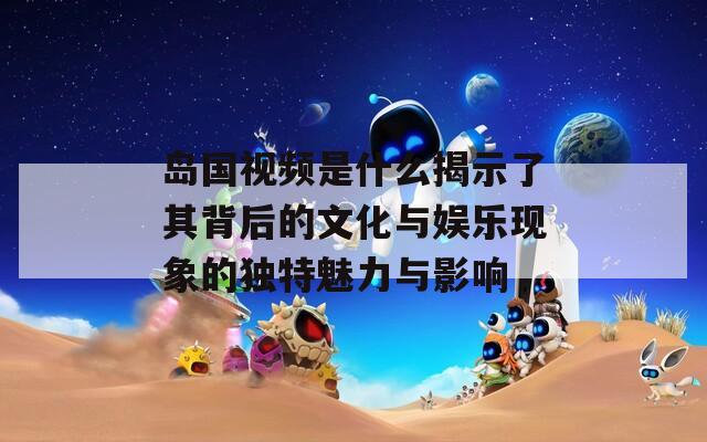 岛国视频是什么揭示了其背后的文化与娱乐现象的独特魅力与影响