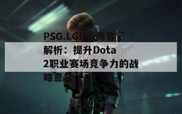 PSG.LGD新阵容解析：提升Dota 2职业赛场竞争力的战略意义