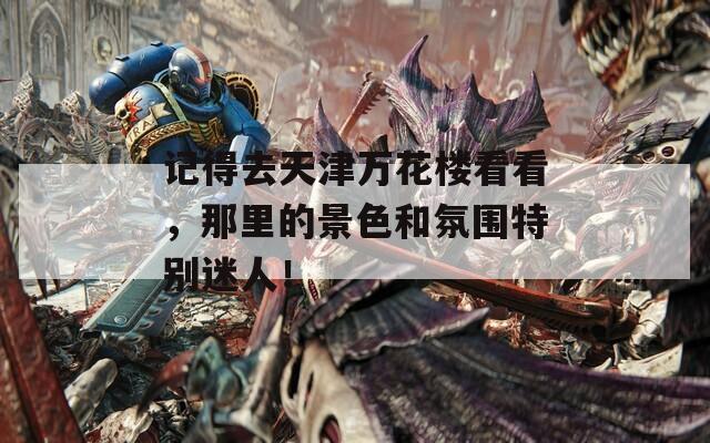 记得去天津万花楼看看，那里的景色和氛围特别迷人！