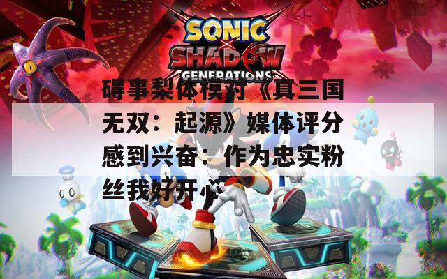 碍事梨体模对《真三国无双：起源》媒体评分感到兴奋：作为忠实粉丝我好开心