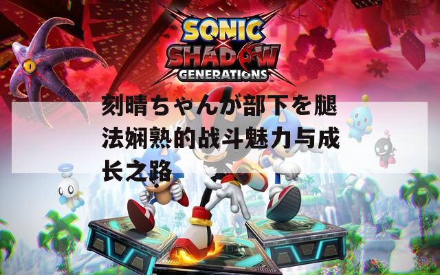 刻晴ちゃんが部下を腿法娴熟的战斗魅力与成长之路