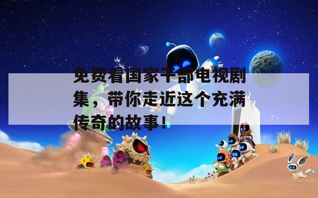免费看国家干部电视剧集，带你走近这个充满传奇的故事！