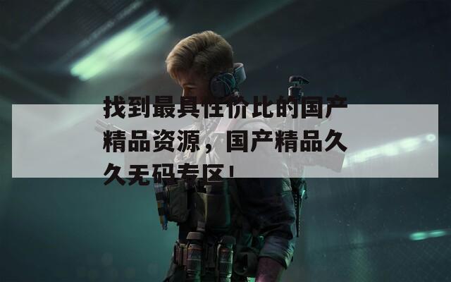 找到最具性价比的国产精品资源，国产精品久久无码专区！