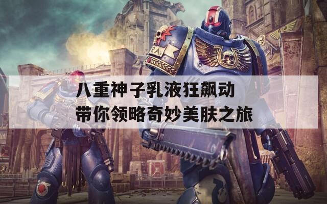 八重神子乳液狂飙动 带你领略奇妙美肤之旅