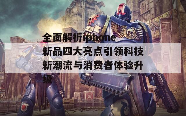 全面解析iphone新品四大亮点引领科技新潮流与消费者体验升级