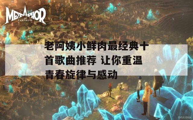 老阿姨小鲜肉最经典十首歌曲推荐 让你重温青春旋律与感动