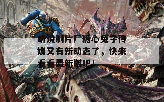 听说制片厂糖心兔子传媒又有新动态了，快来看看最新版吧！