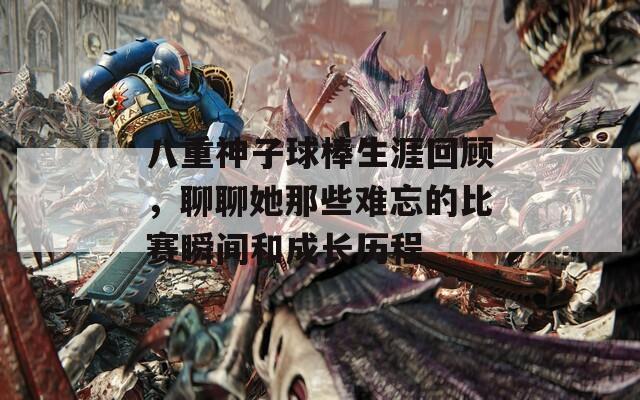 八重神子球棒生涯回顾，聊聊她那些难忘的比赛瞬间和成长历程