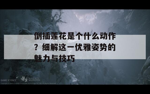 倒插莲花是个什么动作？细解这一优雅姿势的魅力与技巧