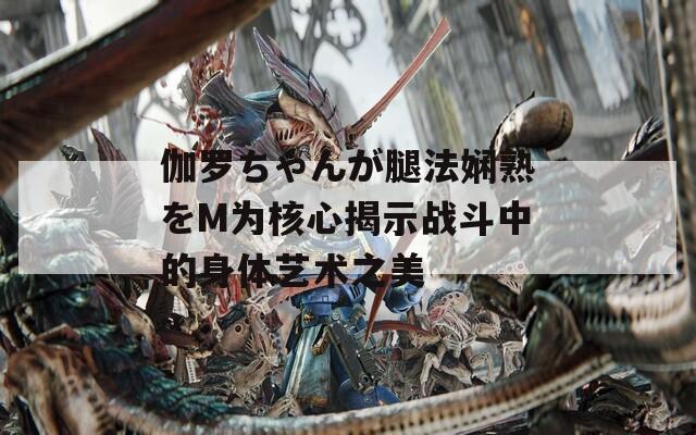 伽罗ちゃんが腿法娴熟をM为核心揭示战斗中的身体艺术之美