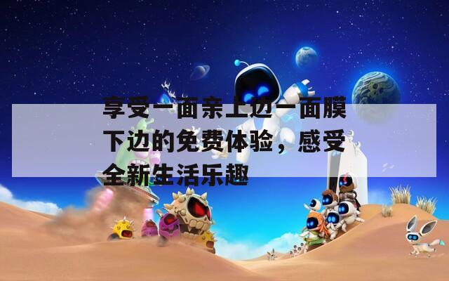 享受一面亲上边一面膜下边的免费体验，感受全新生活乐趣