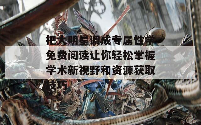 把大明星调成专属性学免费阅读让你轻松掌握学术新视野和资源获取技巧