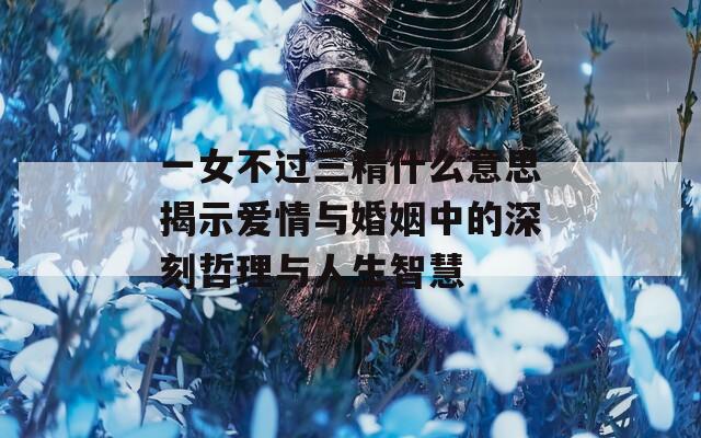 一女不过三精什么意思揭示爱情与婚姻中的深刻哲理与人生智慧