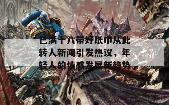 已满十八带好纸巾从此转人新闻引发热议，年轻人的情感发展新趋势