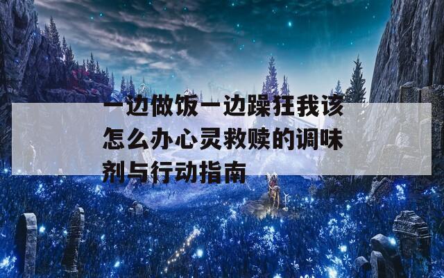 一边做饭一边躁狂我该怎么办心灵救赎的调味剂与行动指南