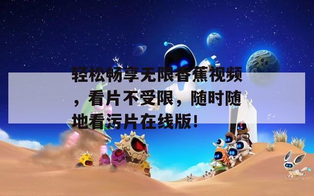 轻松畅享无限香蕉视频，看片不受限，随时随地看污片在线版！
