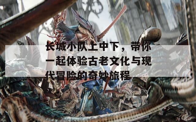 长城小队上中下，带你一起体验古老文化与现代冒险的奇妙旅程